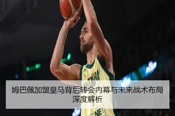 姆巴佩加盟皇马背后转会内幕与未来战术布局深度解析