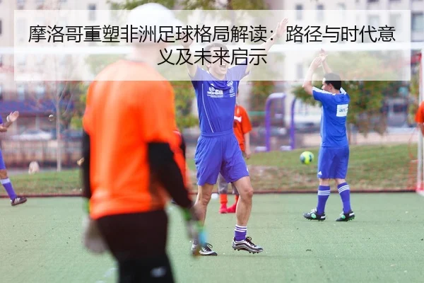 mo-luo-ge-zhong-su-fei-zhou-zu-qiu-ge-ju-jie-du-lu-jing-yu-shi-dai-yi-yi-ji-wei-lai-qi-shi-2-454.jpg